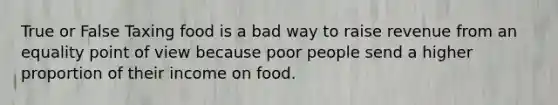 True or False Taxing food is a bad way to raise revenue from an equality point of view because poor people send a higher proportion of their income on food.