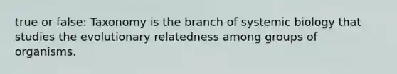 true or false: Taxonomy is the branch of systemic biology that studies the evolutionary relatedness among groups of organisms.