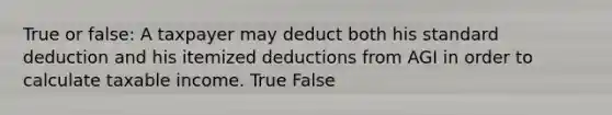 True or false: A taxpayer may deduct both his standard deduction and his itemized deductions from AGI in order to calculate taxable income. True False