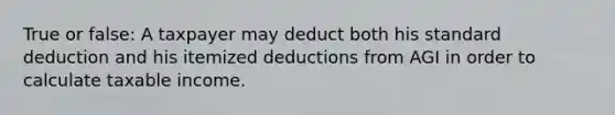 True or false: A taxpayer may deduct both his standard deduction and his itemized deductions from AGI in order to calculate taxable income.