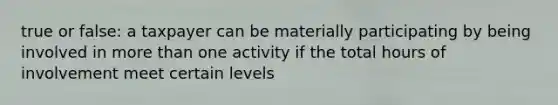 true or false: a taxpayer can be materially participating by being involved in more than one activity if the total hours of involvement meet certain levels