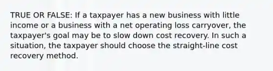 TRUE OR FALSE: If a taxpayer has a new business with little income or a business with a net operating loss carryover, the taxpayer's goal may be to slow down cost recovery. In such a situation, the taxpayer should choose the straight-line cost recovery method.