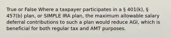 True or False Where a taxpayer participates in a § 401(k), § 457(b) plan, or SIMPLE IRA plan, the maximum allowable salary deferral contributions to such a plan would reduce AGI, which is beneficial for both regular tax and AMT purposes.