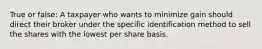 True or false: A taxpayer who wants to minimize gain should direct their broker under the specific identification method to sell the shares with the lowest per share basis.