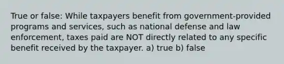 True or false: While taxpayers benefit from government-provided programs and services, such as national defense and law enforcement, taxes paid are NOT directly related to any specific benefit received by the taxpayer. a) true b) false