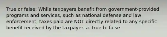 True or false: While taxpayers benefit from government-provided programs and services, such as national defense and law enforcement, taxes paid are NOT directly related to any specific benefit received by the taxpayer. a. true b. false