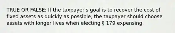 TRUE OR FALSE: If the taxpayer's goal is to recover the cost of fixed assets as quickly as possible, the taxpayer should choose assets with longer lives when electing § 179 expensing.