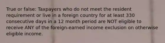 True or false: Taxpayers who do not meet the resident requirement or live in a foreign country for at least 330 consecutive days in a 12 month period are NOT eligible to receive ANY of the foreign-earned income exclusion on otherwise eligible income.