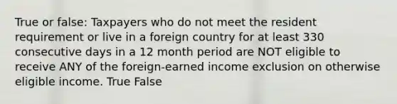 True or false: Taxpayers who do not meet the resident requirement or live in a foreign country for at least 330 consecutive days in a 12 month period are NOT eligible to receive ANY of the foreign-earned income exclusion on otherwise eligible income. True False