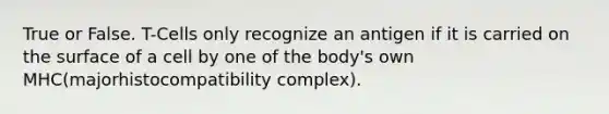 True or False. T-Cells only recognize an antigen if it is carried on the surface of a cell by one of the body's own MHC(majorhistocompatibility complex).