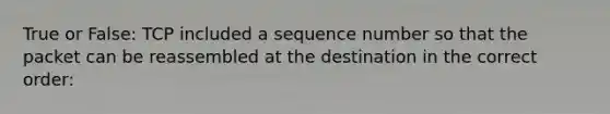 True or False: TCP included a sequence number so that the packet can be reassembled at the destination in the correct order: