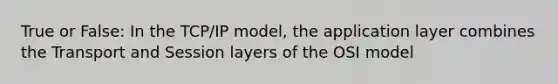 True or False: In the TCP/IP model, the application layer combines the Transport and Session layers of the OSI model