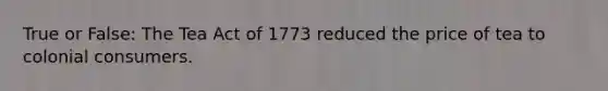 True or False: The Tea Act of 1773 reduced the price of tea to colonial consumers.