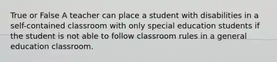 True or False A teacher can place a student with disabilities in a self-contained classroom with only special education students if the student is not able to follow classroom rules in a general education classroom.