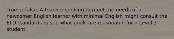 True or false. A teacher seeking to meet the needs of a newcomer English learner with minimal English might consult the ELD standards to see what goals are reasonable for a Level 3 student.