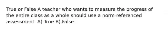 True or False A teacher who wants to measure the progress of the entire class as a whole should use a norm-referenced assessment. A) True B) False