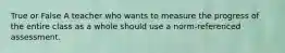 True or False A teacher who wants to measure the progress of the entire class as a whole should use a norm-referenced assessment.