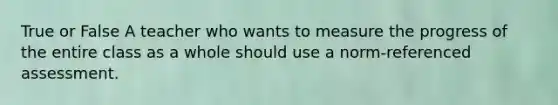 True or False A teacher who wants to measure the progress of the entire class as a whole should use a norm-referenced assessment.