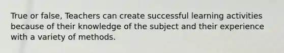 True or false, Teachers can create successful learning activities because of their knowledge of the subject and their experience with a variety of methods.