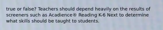 true or false? Teachers should depend heavily on the results of screeners such as Acadience® Reading K-6 Next to determine what skills should be taught to students.