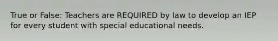 True or False: Teachers are REQUIRED by law to develop an IEP for every student with special educational needs.