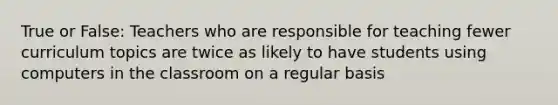 True or False: Teachers who are responsible for teaching fewer curriculum topics are twice as likely to have students using computers in the classroom on a regular basis