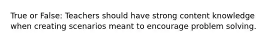 True or False: Teachers should have strong content knowledge when creating scenarios meant to encourage problem solving.