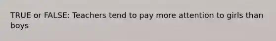 TRUE or FALSE: Teachers tend to pay more attention to girls than boys