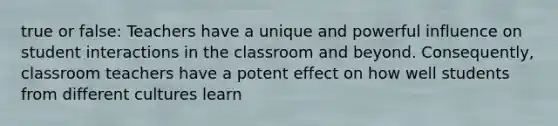 true or false: Teachers have a unique and powerful influence on student interactions in the classroom and beyond. Consequently, classroom teachers have a potent effect on how well students from different cultures learn