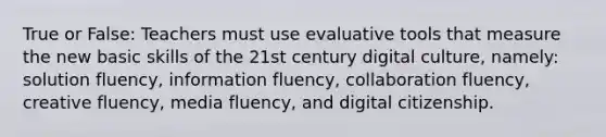 True or False: Teachers must use evaluative tools that measure the new basic skills of the 21st century digital culture, namely: solution fluency, information fluency, collaboration fluency, creative fluency, media fluency, and digital citizenship.