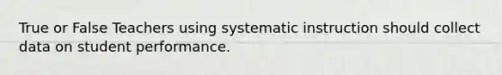 True or False Teachers using systematic instruction should collect data on student performance.