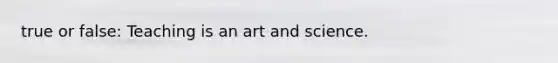 true or false: Teaching is an art and science.