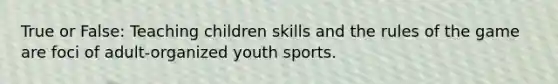 True or False: Teaching children skills and the rules of the game are foci of adult-organized youth sports.