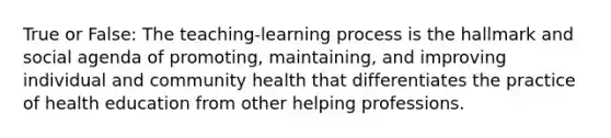 True or False: The teaching-learning process is the hallmark and social agenda of promoting, maintaining, and improving individual and community health that differentiates the practice of health education from other helping professions.