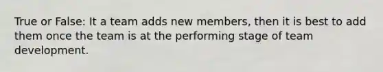 True or False: It a team adds new members, then it is best to add them once the team is at the performing stage of team development.