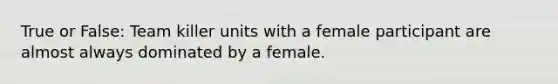 True or False: Team killer units with a female participant are almost always dominated by a female.