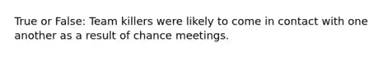 True or False: Team killers were likely to come in contact with one another as a result of chance meetings.