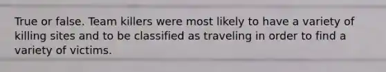 True or false. Team killers were most likely to have a variety of killing sites and to be classified as traveling in order to find a variety of victims.