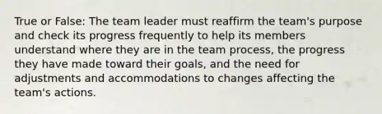 True or False: The team leader must reaffirm the team's purpose and check its progress frequently to help its members understand where they are in the team process, the progress they have made toward their goals, and the need for adjustments and accommodations to changes affecting the team's actions.