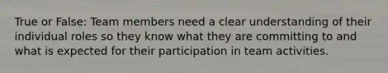 True or False: Team members need a clear understanding of their individual roles so they know what they are committing to and what is expected for their participation in team activities.