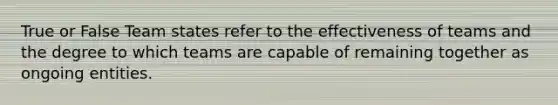 True or False Team states refer to the <a href='https://www.questionai.com/knowledge/krXks0ON5t-effectiveness-of-teams' class='anchor-knowledge'>effectiveness of teams</a> and the degree to which teams are capable of remaining together as ongoing entities.