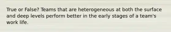 True or False? Teams that are heterogeneous at both the surface and deep levels perform better in the early stages of a team's work life.