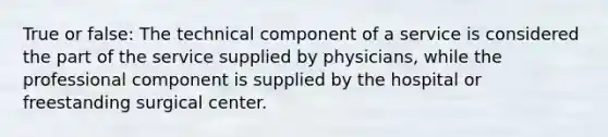 True or false: The technical component of a service is considered the part of the service supplied by physicians, while the professional component is supplied by the hospital or freestanding surgical center.