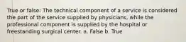 True or false: The technical component of a service is considered the part of the service supplied by physicians, while the professional component is supplied by the hospital or freestanding surgical center. a. False b. True