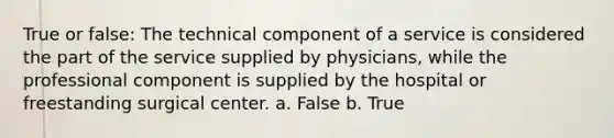 True or false: The technical component of a service is considered the part of the service supplied by physicians, while the professional component is supplied by the hospital or freestanding surgical center. a. False b. True