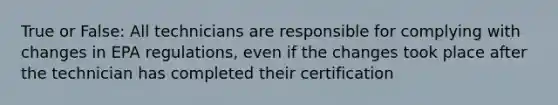 True or False: All technicians are responsible for complying with changes in EPA regulations, even if the changes took place after the technician has completed their certification