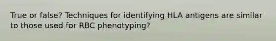 True or false? Techniques for identifying HLA antigens are similar to those used for RBC phenotyping?