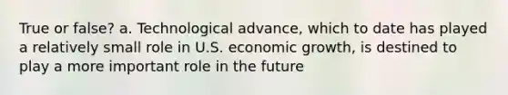 True or false? a. Technological advance, which to date has played a relatively small role in U.S. economic growth, is destined to play a more important role in the future