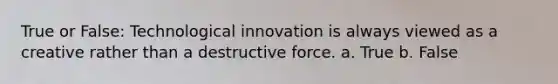 True or False: Technological innovation is always viewed as a creative rather than a destructive force. a. True b. False