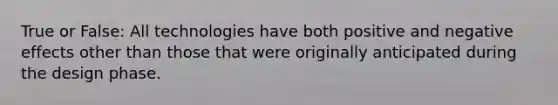 True or False: All technologies have both positive and negative effects other than those that were originally anticipated during the design phase.